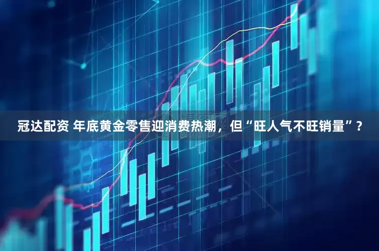冠达配资 年底黄金零售迎消费热潮，但“旺人气不旺销量”？