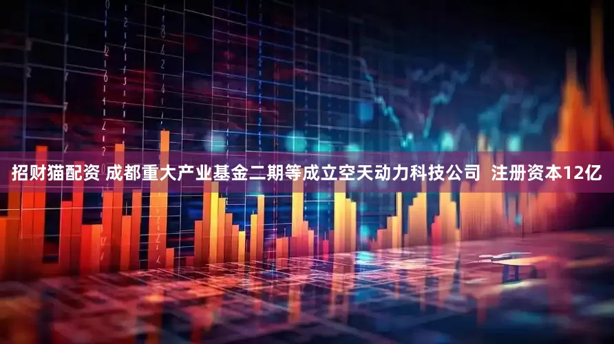 招财猫配资 成都重大产业基金二期等成立空天动力科技公司  注册资本12亿