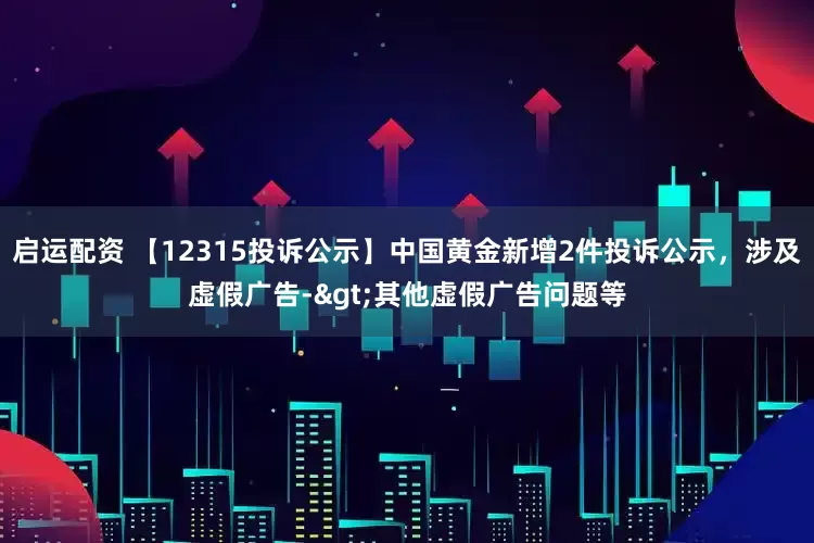 启运配资 【12315投诉公示】中国黄金新增2件投诉公示，涉及虚假广告->其他虚假广告问题等