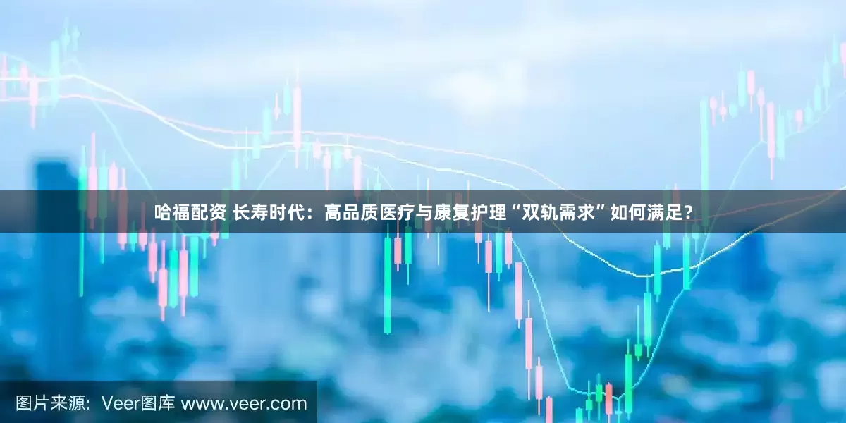 哈福配资 长寿时代：高品质医疗与康复护理“双轨需求”如何满足？