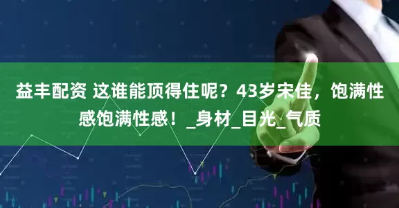 益丰配资 这谁能顶得住呢？43岁宋佳，饱满性感饱满性感！_身材_目光_气质