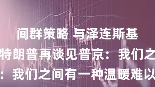间群策略 与泽连斯基会谈后，特朗普再谈见普京：我们之间有一种温暖难以言喻