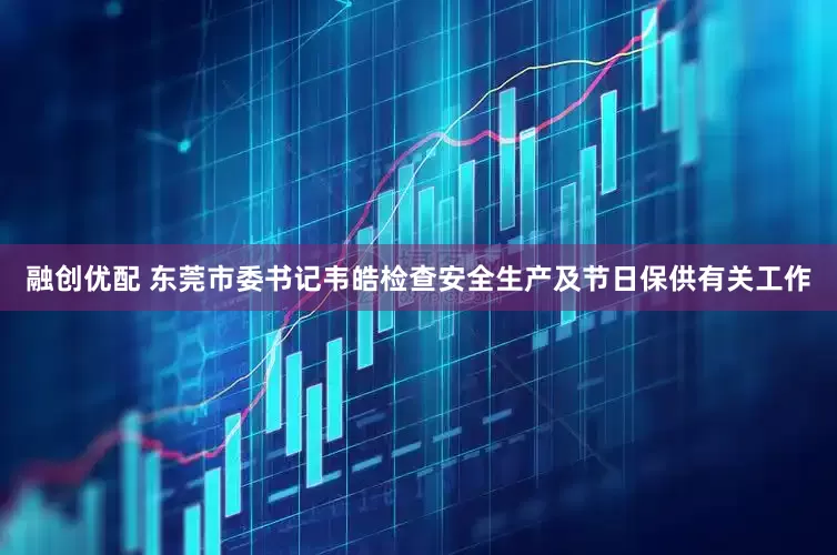 融创优配 东莞市委书记韦皓检查安全生产及节日保供有关工作