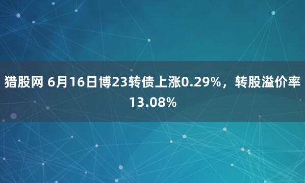 猎股网 6月16日博23转债上涨0.29%，转股溢价率13.08%