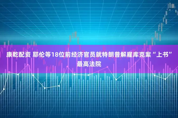 康乾配资 耶伦等18位前经济官员就特朗普解雇库克案“上书”最高法院