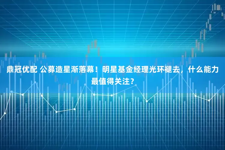 鼎冠优配 公募造星渐落幕！明星基金经理光环褪去，什么能力最值得关注？