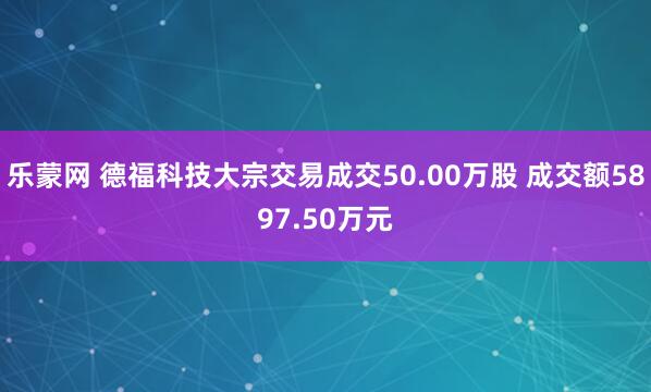 乐蒙网 德福科技大宗交易成交50.00万股 成交额5897.50万元