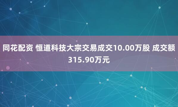 同花配资 恒道科技大宗交易成交10.00万股 成交额315.90万元